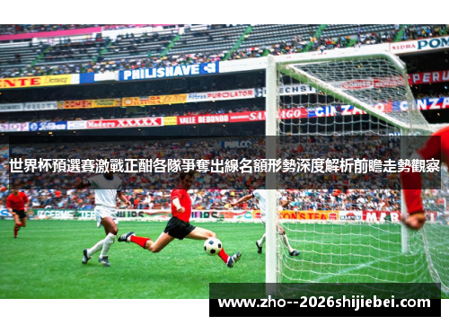 世界杯預選賽激戰正酣各隊爭奪出線名額形勢深度解析前瞻走勢觀察 世界杯預選賽激戰正酣各隊爭奪出線名額形勢深度解析前瞻走勢觀察