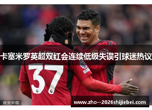 卡塞米罗英超双红会连续低级失误引球迷热议