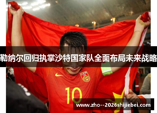 勒纳尔回归执掌沙特国家队全面布局未来战略 勒纳尔回归执掌沙特国家队全面布局未来战略